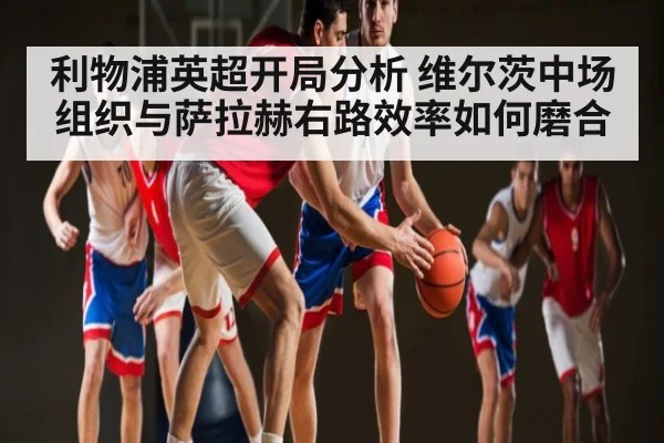 利物浦英超开局分析 维尔茨中场组织与萨拉赫右路效率如何磨合 - Kaiyun Sports